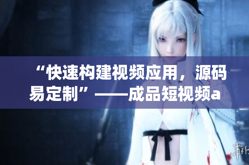“快速构建视频应用，源码易定制”——成品短视频app源码的优势