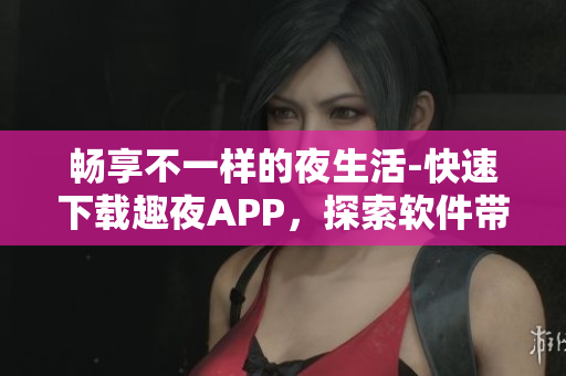 畅享不一样的夜生活-快速下载趣夜APP，探索软件带来的无限可能性