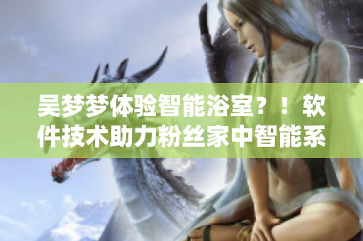 吴梦梦体验智能浴室?!软件技术助力粉丝家中智能系统化! 吴梦梦体验智能浴室?!软件技术助力粉丝家中智能系统化!