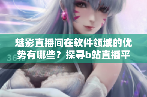魅影直播间在软件领域的优势有哪些？探寻b站直播平台的软件特点