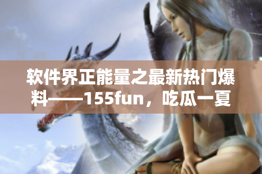 软件界正能量之最新热门爆料——155fun，吃瓜一夏，拓展软件知识！
