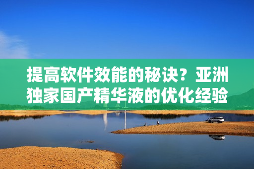 提高软件效能的秘诀？亚洲独家国产精华液的优化经验！