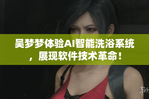 吴梦梦体验AI智能洗浴系统，展现软件技术革命！
