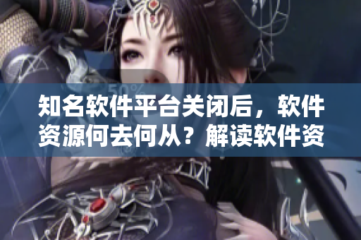知名软件平台关闭后，软件资源何去何从？解读软件资源版权保护与分享之道