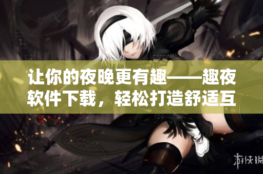 让你的夜晚更有趣——趣夜软件下载，轻松打造舒适互动！