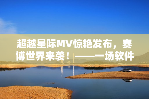 超越星际MV惊艳发布，赛博世界来袭！——一场软件革命之旅