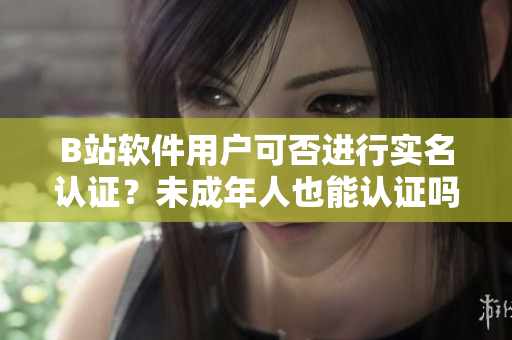 B站软件用户可否进行实名认证？未成年人也能认证吗？——软文编辑苦思冥想