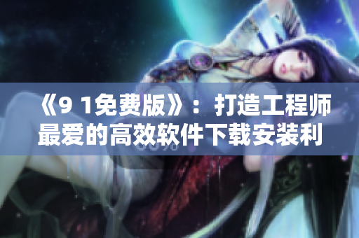 《9 1免费版》：打造工程师最爱的高效软件下载安装利器！