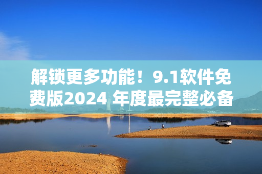 解锁更多功能！9.1软件免费版2024 年度最完整必备