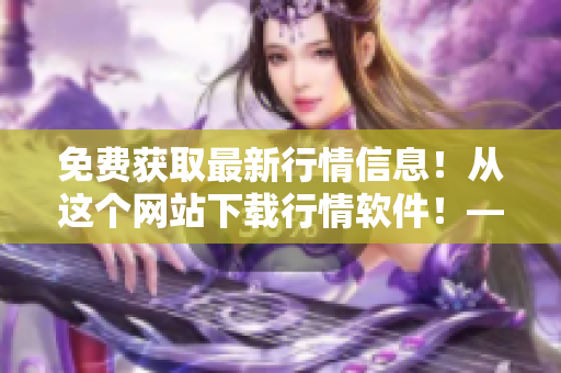 免费获取最新行情信息！从这个网站下载行情软件！——全面深入的软件评测