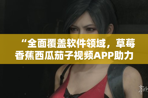 “全面覆盖软件领域，草莓香蕉西瓜茄子视频APP助力软件爱好者”