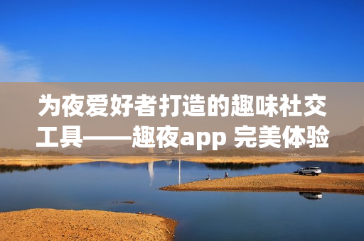 为夜爱好者打造的趣味社交工具——趣夜app 完美体验